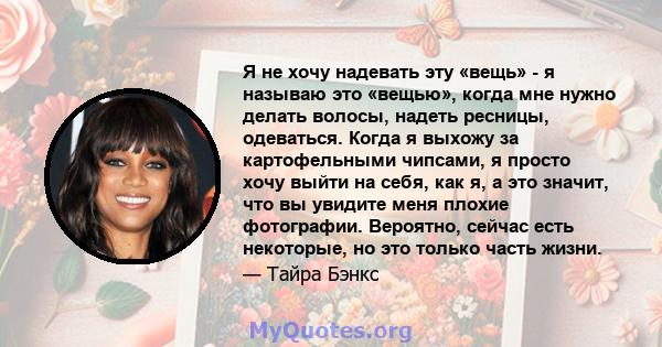 Я не хочу надевать эту «вещь» - я называю это «вещью», когда мне нужно делать волосы, надеть ресницы, одеваться. Когда я выхожу за картофельными чипсами, я просто хочу выйти на себя, как я, а это значит, что вы увидите