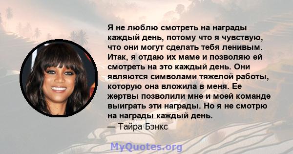 Я не люблю смотреть на награды каждый день, потому что я чувствую, что они могут сделать тебя ленивым. Итак, я отдаю их маме и позволяю ей смотреть на это каждый день. Они являются символами тяжелой работы, которую она