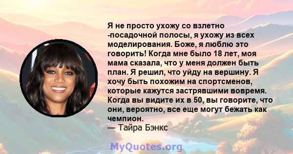 Я не просто ухожу со взлетно -посадочной полосы, я ухожу из всех моделирования. Боже, я люблю это говорить! Когда мне было 18 лет, моя мама сказала, что у меня должен быть план. Я решил, что уйду на вершину. Я хочу быть 