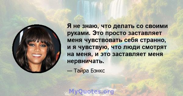 Я не знаю, что делать со своими руками. Это просто заставляет меня чувствовать себя странно, и я чувствую, что люди смотрят на меня, и это заставляет меня нервничать.