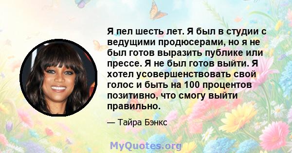 Я пел шесть лет. Я был в студии с ведущими продюсерами, но я не был готов выразить публике или прессе. Я не был готов выйти. Я хотел усовершенствовать свой голос и быть на 100 процентов позитивно, что смогу выйти