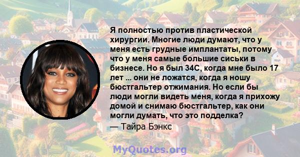 Я полностью против пластической хирургии. Многие люди думают, что у меня есть грудные имплантаты, потому что у меня самые большие сиськи в бизнесе. Но я был 34C, когда мне было 17 лет ... они не ложатся, когда я ношу