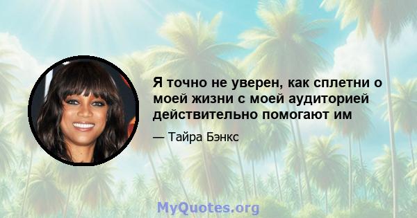 Я точно не уверен, как сплетни о моей жизни с моей аудиторией действительно помогают им