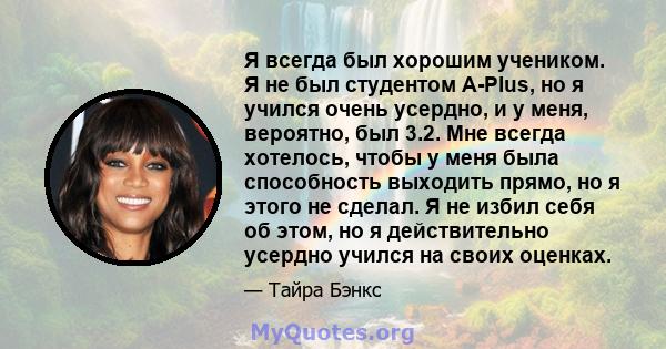 Я всегда был хорошим учеником. Я не был студентом A-Plus, но я учился очень усердно, и у меня, вероятно, был 3.2. Мне всегда хотелось, чтобы у меня была способность выходить прямо, но я этого не сделал. Я не избил себя