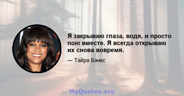 Я закрываю глаза, водя, и просто пою вместе. Я всегда открываю их снова вовремя.