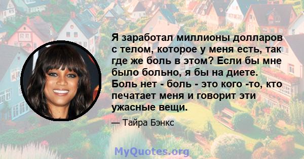 Я заработал миллионы долларов с телом, которое у меня есть, так где же боль в этом? Если бы мне было больно, я бы на диете. Боль нет - боль - это кого -то, кто печатает меня и говорит эти ужасные вещи.