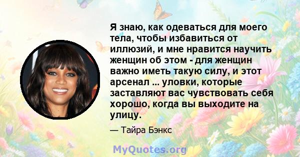 Я знаю, как одеваться для моего тела, чтобы избавиться от иллюзий, и мне нравится научить женщин об этом - для женщин важно иметь такую ​​силу, и этот арсенал ... уловки, которые заставляют вас чувствовать себя хорошо,