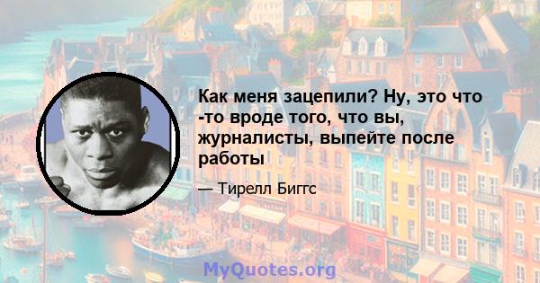 Как меня зацепили? Ну, это что -то вроде того, что вы, журналисты, выпейте после работы