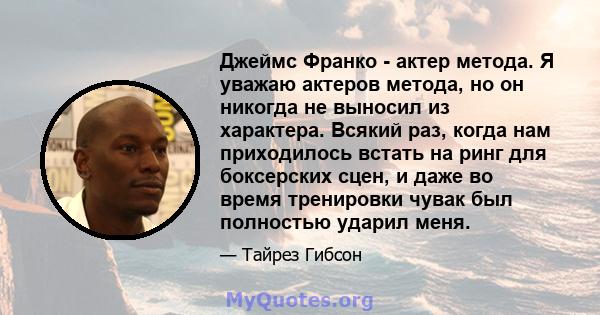 Джеймс Франко - актер метода. Я уважаю актеров метода, но он никогда не выносил из характера. Всякий раз, когда нам приходилось встать на ринг для боксерских сцен, и даже во время тренировки чувак был полностью ударил