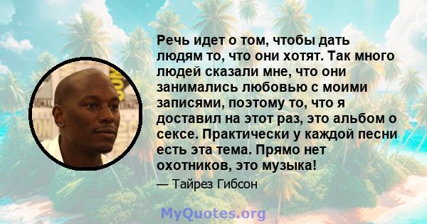 Речь идет о том, чтобы дать людям то, что они хотят. Так много людей сказали мне, что они занимались любовью с моими записями, поэтому то, что я доставил на этот раз, это альбом о сексе. Практически у каждой песни есть