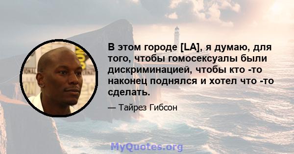 В этом городе [LA], я думаю, для того, чтобы гомосексуалы были дискриминацией, чтобы кто -то наконец поднялся и хотел что -то сделать.