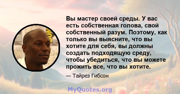 Вы мастер своей среды. У вас есть собственная голова, свой собственный разум. Поэтому, как только вы выясните, что вы хотите для себя, вы должны создать подходящую среду, чтобы убедиться, что вы можете прожить все, что