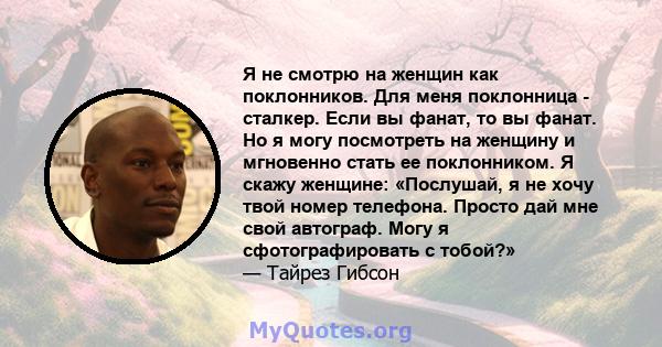 Я не смотрю на женщин как поклонников. Для меня поклонница - сталкер. Если вы фанат, то вы фанат. Но я могу посмотреть на женщину и мгновенно стать ее поклонником. Я скажу женщине: «Послушай, я не хочу твой номер