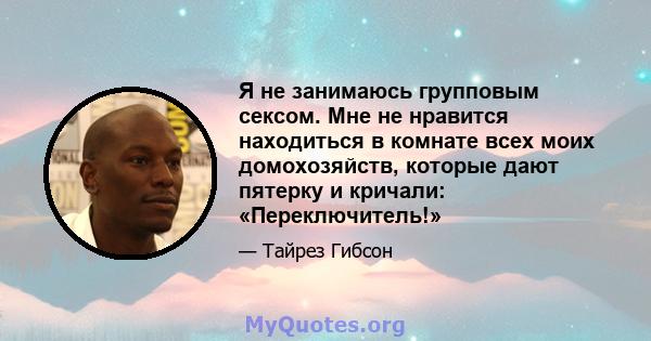 Я не занимаюсь групповым сексом. Мне не нравится находиться в комнате всех моих домохозяйств, которые дают пятерку и кричали: «Переключитель!»