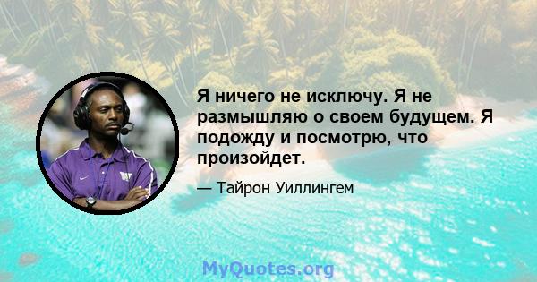 Я ничего не исключу. Я не размышляю о своем будущем. Я подожду и посмотрю, что произойдет.