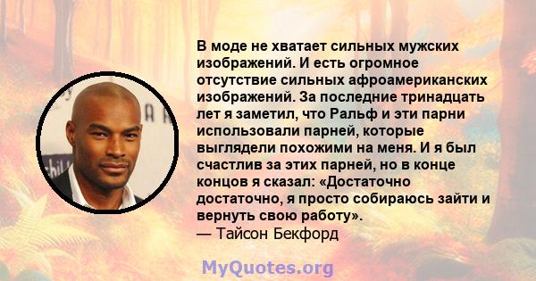 В моде не хватает сильных мужских изображений. И есть огромное отсутствие сильных афроамериканских изображений. За последние тринадцать лет я заметил, что Ральф и эти парни использовали парней, которые выглядели