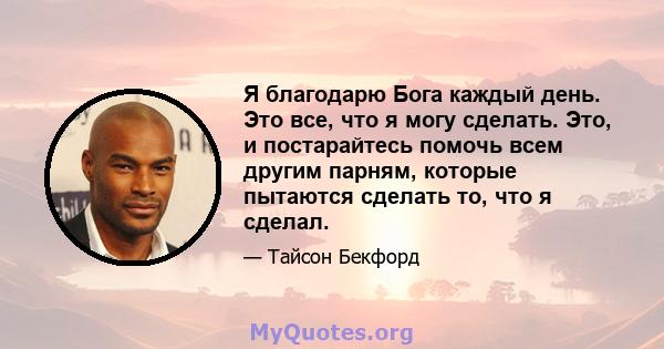 Я благодарю Бога каждый день. Это все, что я могу сделать. Это, и постарайтесь помочь всем другим парням, которые пытаются сделать то, что я сделал.