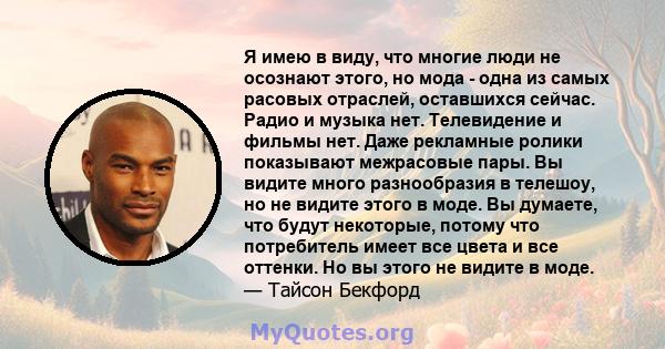 Я имею в виду, что многие люди не осознают этого, но мода - одна из самых расовых отраслей, оставшихся сейчас. Радио и музыка нет. Телевидение и фильмы нет. Даже рекламные ролики показывают межрасовые пары. Вы видите