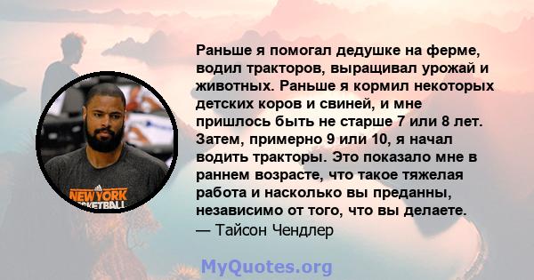 Раньше я помогал дедушке на ферме, водил тракторов, выращивал урожай и животных. Раньше я кормил некоторых детских коров и свиней, и мне пришлось быть не старше 7 или 8 лет. Затем, примерно 9 или 10, я начал водить