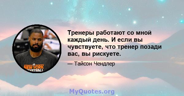 Тренеры работают со мной каждый день. И если вы чувствуете, что тренер позади вас, вы рискуете.