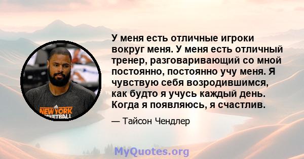 У меня есть отличные игроки вокруг меня. У меня есть отличный тренер, разговаривающий со мной постоянно, постоянно учу меня. Я чувствую себя возродившимся, как будто я учусь каждый день. Когда я появляюсь, я счастлив.