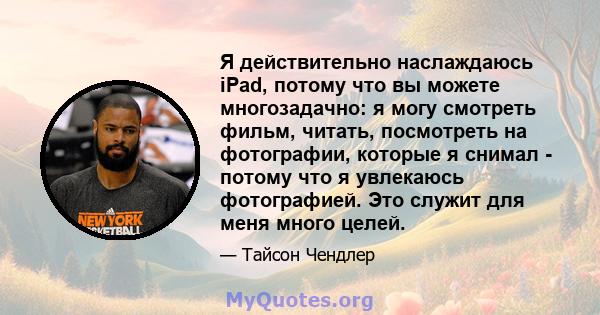 Я действительно наслаждаюсь iPad, потому что вы можете многозадачно: я могу смотреть фильм, читать, посмотреть на фотографии, которые я снимал - потому что я увлекаюсь фотографией. Это служит для меня много целей.