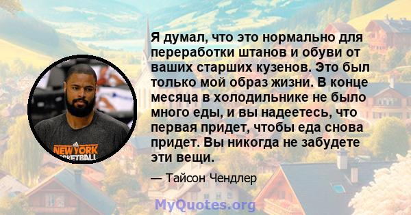 Я думал, что это нормально для переработки штанов и обуви от ваших старших кузенов. Это был только мой образ жизни. В конце месяца в холодильнике не было много еды, и вы надеетесь, что первая придет, чтобы еда снова