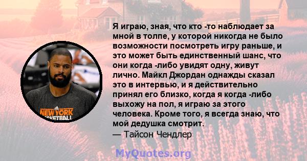 Я играю, зная, что кто -то наблюдает за мной в толпе, у которой никогда не было возможности посмотреть игру раньше, и это может быть единственный шанс, что они когда -либо увидят одну, живут лично. Майкл Джордан однажды 