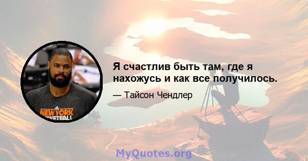 Я счастлив быть там, где я нахожусь и как все получилось.