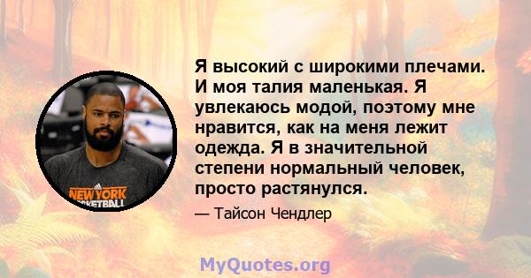 Я высокий с широкими плечами. И моя талия маленькая. Я увлекаюсь модой, поэтому мне нравится, как на меня лежит одежда. Я в значительной степени нормальный человек, просто растянулся.