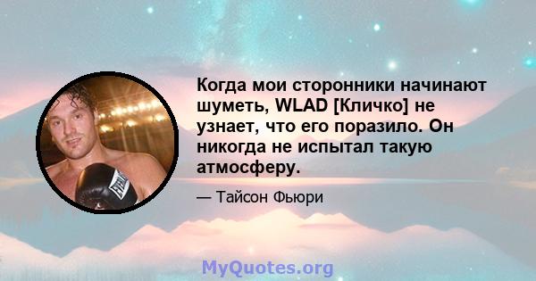 Когда мои сторонники начинают шуметь, WLAD [Кличко] не узнает, что его поразило. Он никогда не испытал такую ​​атмосферу.