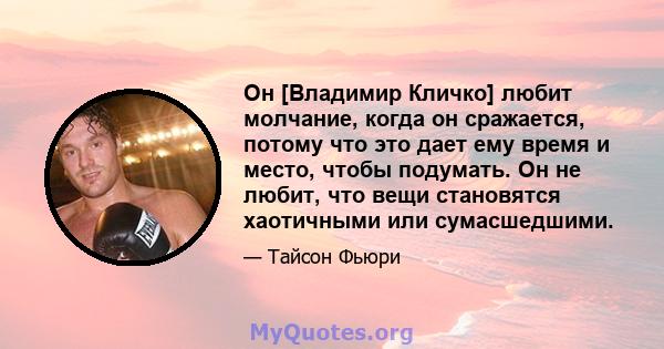 Он [Владимир Кличко] любит молчание, когда он сражается, потому что это дает ему время и место, чтобы подумать. Он не любит, что вещи становятся хаотичными или сумасшедшими.