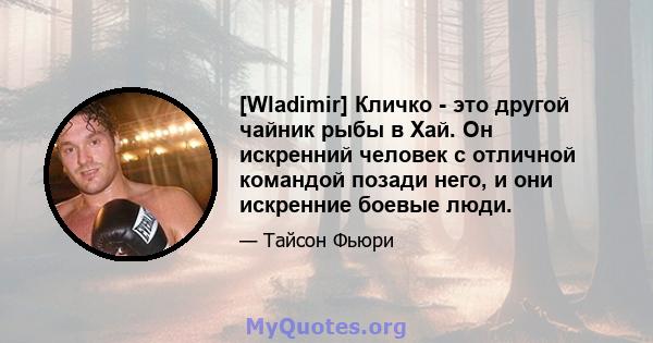 [Wladimir] Кличко - это другой чайник рыбы в Хай. Он искренний человек с отличной командой позади него, и они искренние боевые люди.