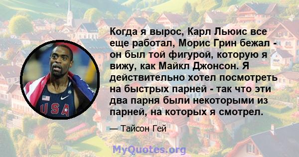 Когда я вырос, Карл Льюис все еще работал, Морис Грин бежал - он был той фигурой, которую я вижу, как Майкл Джонсон. Я действительно хотел посмотреть на быстрых парней - так что эти два парня были некоторыми из парней,