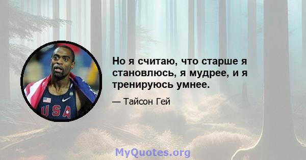 Но я считаю, что старше я становлюсь, я мудрее, и я тренируюсь умнее.