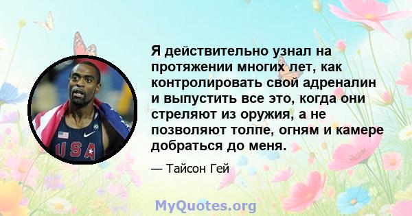 Я действительно узнал на протяжении многих лет, как контролировать свой адреналин и выпустить все это, когда они стреляют из оружия, а не позволяют толпе, огням и камере добраться до меня.