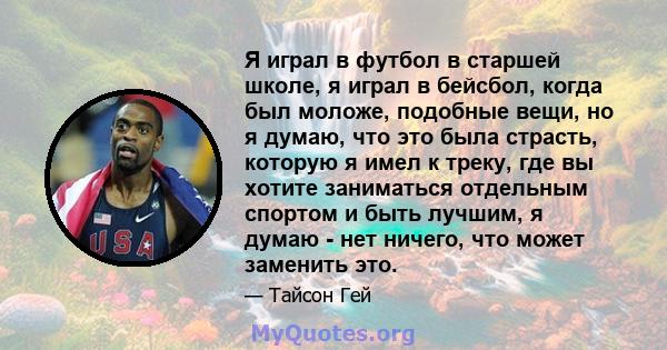 Я играл в футбол в старшей школе, я играл в бейсбол, когда был моложе, подобные вещи, но я думаю, что это была страсть, которую я имел к треку, где вы хотите заниматься отдельным спортом и быть лучшим, я думаю - нет