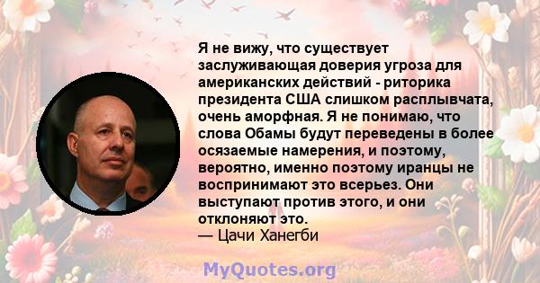 Я не вижу, что существует заслуживающая доверия угроза для американских действий - риторика президента США слишком расплывчата, очень аморфная. Я не понимаю, что слова Обамы будут переведены в более осязаемые намерения, 