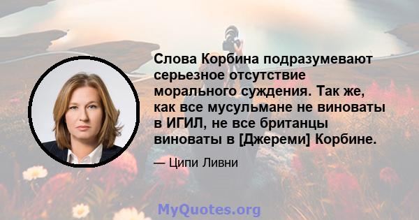 Слова Корбина подразумевают серьезное отсутствие морального суждения. Так же, как все мусульмане не виноваты в ИГИЛ, не все британцы виноваты в [Джереми] Корбине.