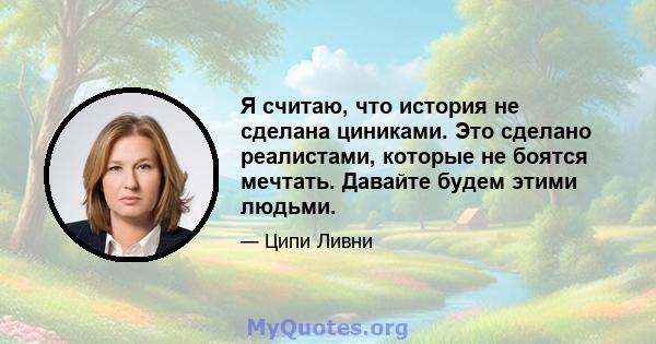 Я считаю, что история не сделана циниками. Это сделано реалистами, которые не боятся мечтать. Давайте будем этими людьми.