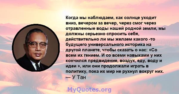 Когда мы наблюдаем, как солнце уходит вниз, вечером за вечер, через смог через отравленные воды нашей родной земли, мы должны серьезно спросить себя, действительно ли мы желаем какого -то будущего универсального