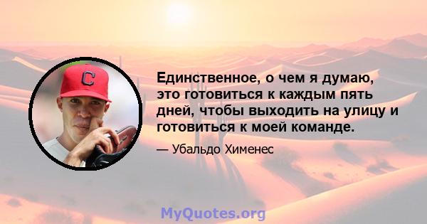 Единственное, о чем я думаю, это готовиться к каждым пять дней, чтобы выходить на улицу и готовиться к моей команде.