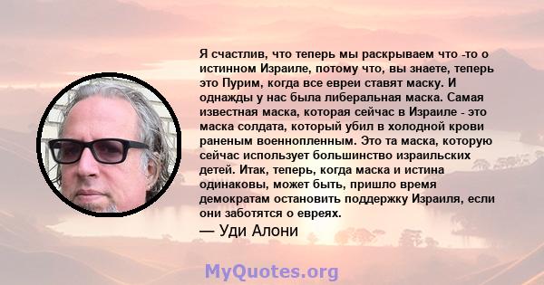 Я счастлив, что теперь мы раскрываем что -то о истинном Израиле, потому что, вы знаете, теперь это Пурим, когда все евреи ставят маску. И однажды у нас была либеральная маска. Самая известная маска, которая сейчас в