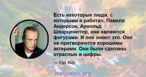 Есть некоторые люди, с которыми я работал, Памела Андерсон, Арнольд Шварценеггер, они являются фигурами. И они знают это. Они не притворяются хорошими актерами. Они были сделаны отраслью в цифры.