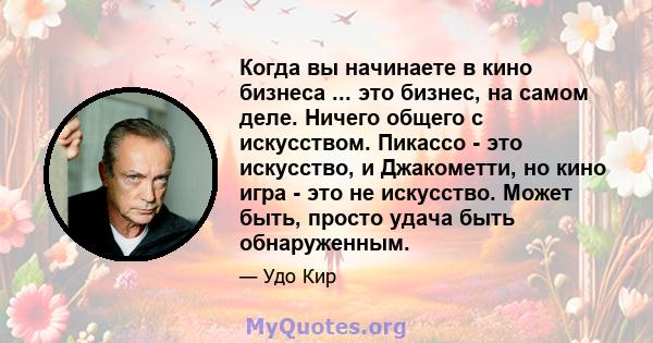 Когда вы начинаете в кино бизнеса ... это бизнес, на самом деле. Ничего общего с искусством. Пикассо - это искусство, и Джакометти, но кино игра - это не искусство. Может быть, просто удача быть обнаруженным.