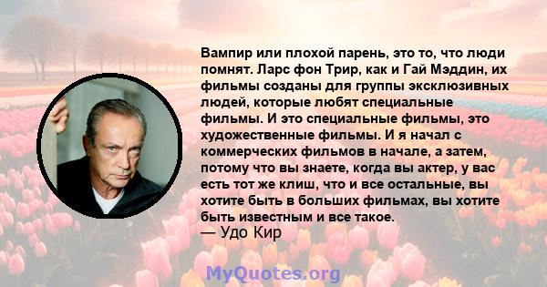 Вампир или плохой парень, это то, что люди помнят. Ларс фон Трир, как и Гай Мэддин, их фильмы созданы для группы эксклюзивных людей, которые любят специальные фильмы. И это специальные фильмы, это художественные фильмы. 