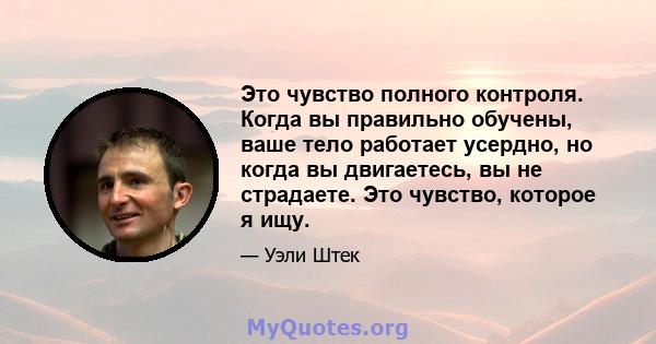 Это чувство полного контроля. Когда вы правильно обучены, ваше тело работает усердно, но когда вы двигаетесь, вы не страдаете. Это чувство, которое я ищу.