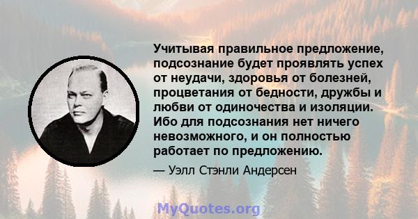 Учитывая правильное предложение, подсознание будет проявлять успех от неудачи, здоровья от болезней, процветания от бедности, дружбы и любви от одиночества и изоляции. Ибо для подсознания нет ничего невозможного, и он