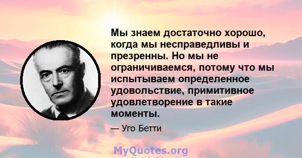 Мы знаем достаточно хорошо, когда мы несправедливы и презренны. Но мы не ограничиваемся, потому что мы испытываем определенное удовольствие, примитивное удовлетворение в такие моменты.