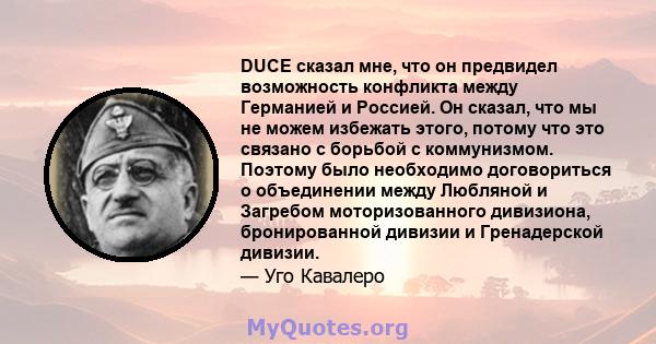 DUCE сказал мне, что он предвидел возможность конфликта между Германией и Россией. Он сказал, что мы не можем избежать этого, потому что это связано с борьбой с коммунизмом. Поэтому было необходимо договориться о